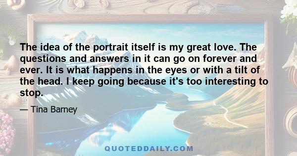 The idea of the portrait itself is my great love. The questions and answers in it can go on forever and ever. It is what happens in the eyes or with a tilt of the head. I keep going because it's too interesting to stop.