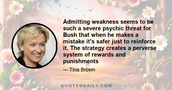 Admitting weakness seems to be such a severe psychic threat for Bush that when he makes a mistake it's safer just to reinforce it. The strategy creates a perverse system of rewards and punishments