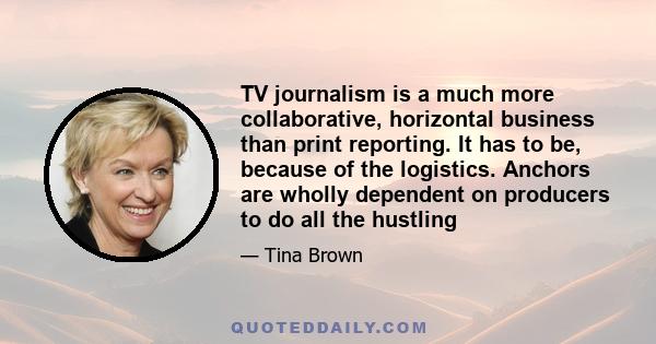 TV journalism is a much more collaborative, horizontal business than print reporting. It has to be, because of the logistics. Anchors are wholly dependent on producers to do all the hustling