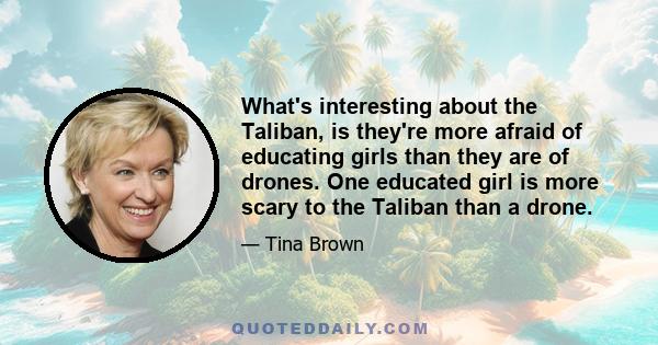 What's interesting about the Taliban, is they're more afraid of educating girls than they are of drones. One educated girl is more scary to the Taliban than a drone.