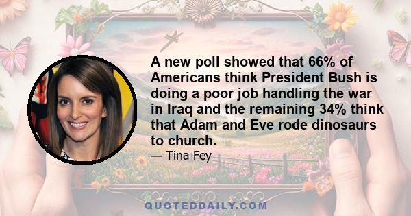 A new poll showed that 66% of Americans think President Bush is doing a poor job handling the war in Iraq and the remaining 34% think that Adam and Eve rode dinosaurs to church.