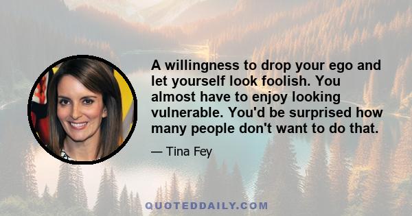 A willingness to drop your ego and let yourself look foolish. You almost have to enjoy looking vulnerable. You'd be surprised how many people don't want to do that.