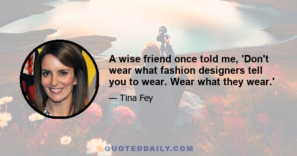 A wise friend once told me, 'Don't wear what fashion designers tell you to wear. Wear what they wear.'