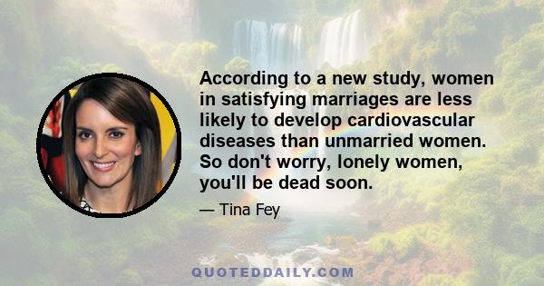 According to a new study, women in satisfying marriages are less likely to develop cardiovascular diseases than unmarried women. So don't worry, lonely women, you'll be dead soon.