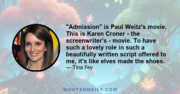 Admission is Paul Weitz's movie. This is Karen Croner - the screenwriter's - movie. To have such a lovely role in such a beautifully written script offered to me, it's like elves made the shoes.