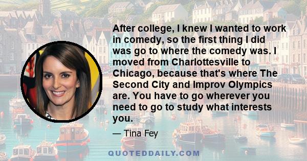 After college, I knew I wanted to work in comedy, so the first thing I did was go to where the comedy was. I moved from Charlottesville to Chicago, because that's where The Second City and Improv Olympics are. You have