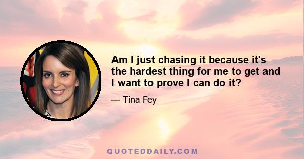 Am I just chasing it because it's the hardest thing for me to get and I want to prove I can do it?