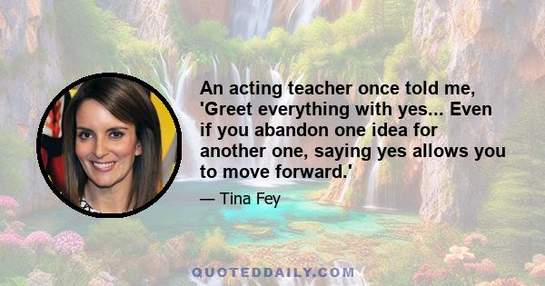 An acting teacher once told me, 'Greet everything with yes... Even if you abandon one idea for another one, saying yes allows you to move forward.'