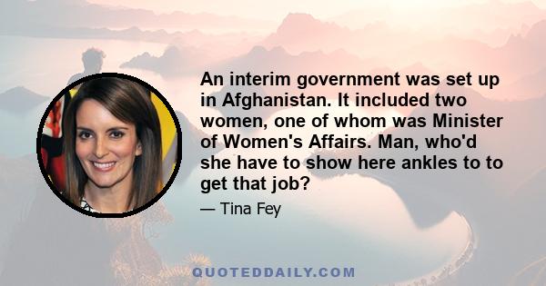 An interim government was set up in Afghanistan. It included two women, one of whom was Minister of Women's Affairs. Man, who'd she have to show here ankles to to get that job?