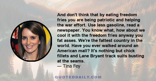 And don't think that by eating freedom fries you are being patriotic and helping the war effort. Use less gasoline, read a newspaper. You know what, how about we cool it with the freedom fries anyway you fat asses.