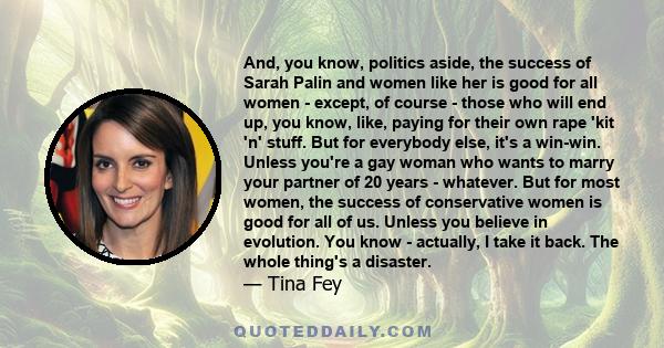 And, you know, politics aside, the success of Sarah Palin and women like her is good for all women - except, of course - those who will end up, you know, like, paying for their own rape 'kit 'n' stuff. But for everybody 