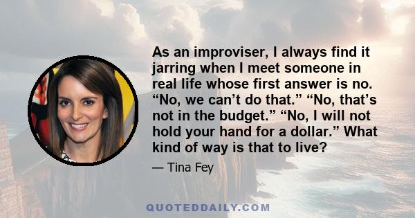 As an improviser, I always find it jarring when I meet someone in real life whose first answer is no. “No, we can’t do that.” “No, that’s not in the budget.” “No, I will not hold your hand for a dollar.” What kind of