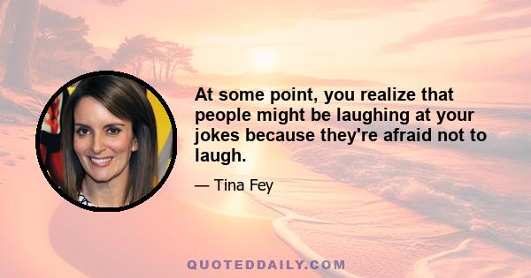 At some point, you realize that people might be laughing at your jokes because they're afraid not to laugh.