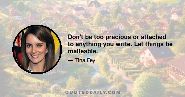 Don't be too precious or attached to anything you write. Let things be malleable.