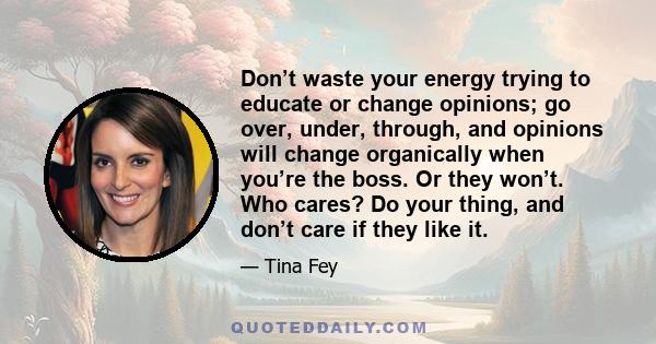 Don’t waste your energy trying to educate or change opinions; go over, under, through, and opinions will change organically when you’re the boss. Or they won’t. Who cares? Do your thing, and don’t care if they like it.