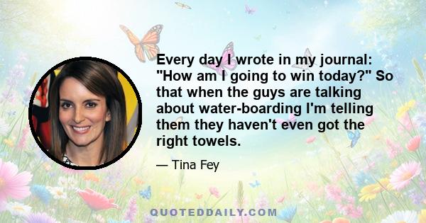 Every day I wrote in my journal: How am I going to win today? So that when the guys are talking about water-boarding I'm telling them they haven't even got the right towels.