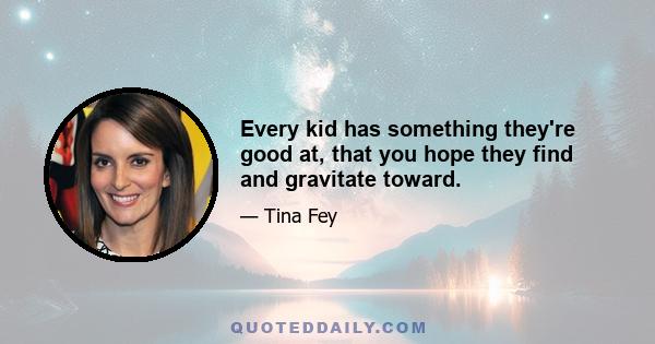 Every kid has something they're good at, that you hope they find and gravitate toward.