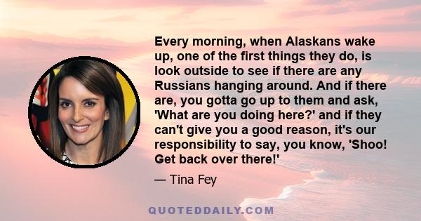 Every morning, when Alaskans wake up, one of the first things they do, is look outside to see if there are any Russians hanging around. And if there are, you gotta go up to them and ask, 'What are you doing here?' and