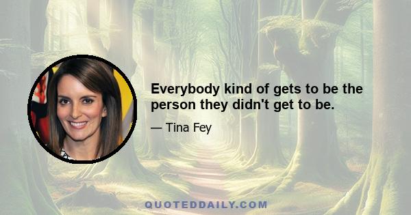 Everybody kind of gets to be the person they didn't get to be.