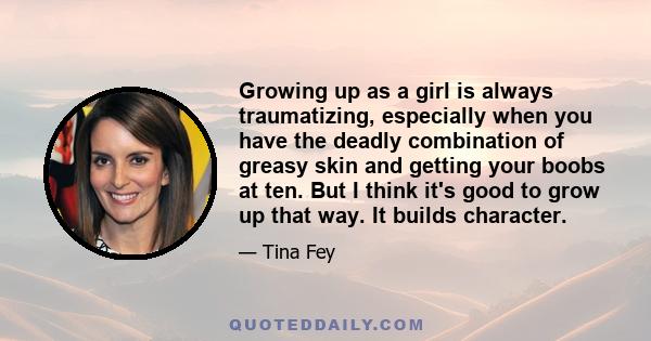 Growing up as a girl is always traumatizing, especially when you have the deadly combination of greasy skin and getting your boobs at ten. But I think it's good to grow up that way. It builds character.