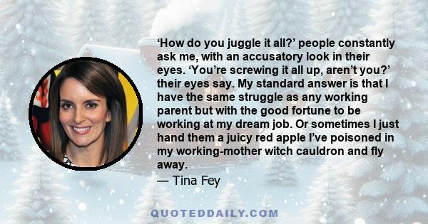 ‘How do you juggle it all?’ people constantly ask me, with an accusatory look in their eyes. ‘You’re screwing it all up, aren’t you?’ their eyes say. My standard answer is that I have the same struggle as any working