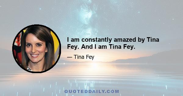 I am constantly amazed by Tina Fey. And I am Tina Fey.