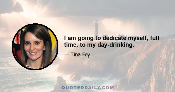 I am going to dedicate myself, full time, to my day-drinking.