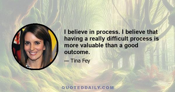 I believe in process. I believe that having a really difficult process is more valuable than a good outcome.