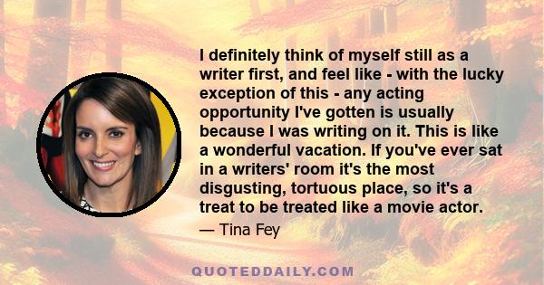 I definitely think of myself still as a writer first, and feel like - with the lucky exception of this - any acting opportunity I've gotten is usually because I was writing on it. This is like a wonderful vacation. If