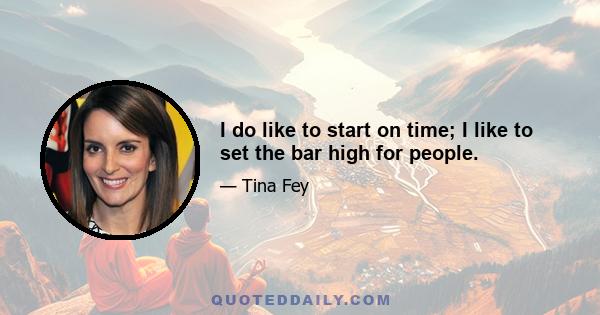 I do like to start on time; I like to set the bar high for people.