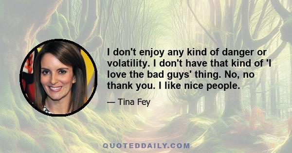 I don't enjoy any kind of danger or volatility. I don't have that kind of 'I love the bad guys' thing. No, no thank you. I like nice people.