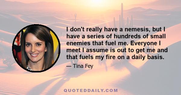 I don't really have a nemesis, but I have a series of hundreds of small enemies that fuel me. Everyone I meet I assume is out to get me and that fuels my fire on a daily basis.