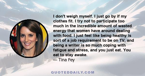 I don't weigh myself. I just go by if my clothes fit. I try not to participate too much in the incredible amount of wasted energy that women have around dealing with food. I just feel like being healthy is sort of a job 