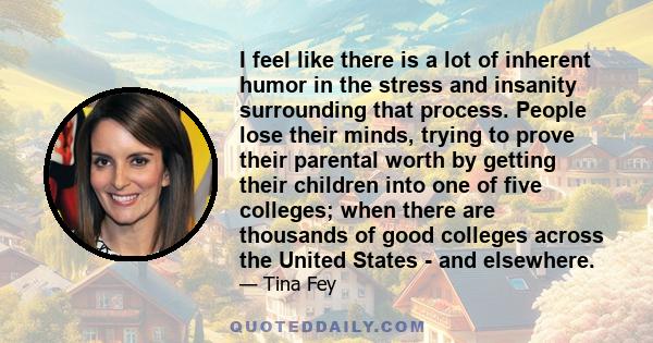 I feel like there is a lot of inherent humor in the stress and insanity surrounding that process. People lose their minds, trying to prove their parental worth by getting their children into one of five colleges; when