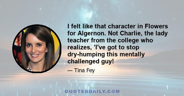 I felt like that character in Flowers for Algernon. Not Charlie, the lady teacher from the college who realizes, 'I've got to stop dry-humping this mentally challenged guy!