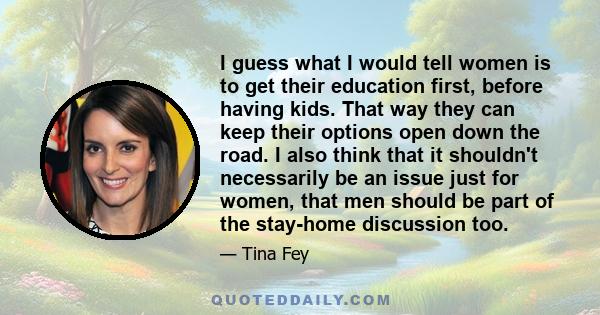 I guess what I would tell women is to get their education first, before having kids. That way they can keep their options open down the road. I also think that it shouldn't necessarily be an issue just for women, that