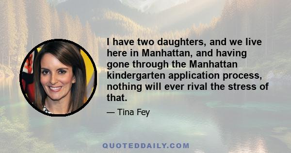 I have two daughters, and we live here in Manhattan, and having gone through the Manhattan kindergarten application process, nothing will ever rival the stress of that.