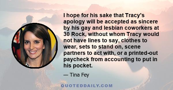 I hope for his sake that Tracy's apology will be accepted as sincere by his gay and lesbian coworkers at 30 Rock, without whom Tracy would not have lines to say, clothes to wear, sets to stand on, scene partners to act