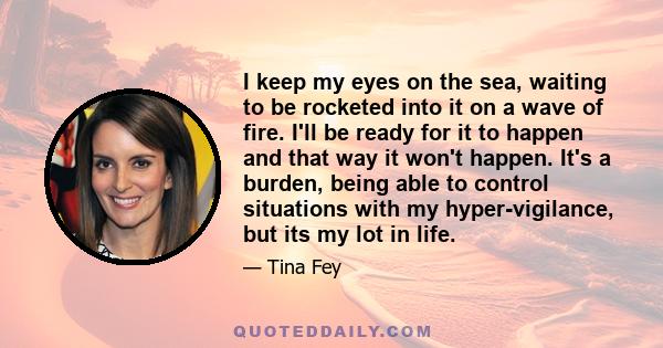 I keep my eyes on the sea, waiting to be rocketed into it on a wave of fire. I'll be ready for it to happen and that way it won't happen. It's a burden, being able to control situations with my hyper-vigilance, but its