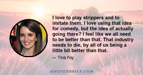 I love to play strippers and to imitate them. I love using that idea for comedy, but the idea of actually going there? I feel like we all need to be better than that. That industry needs to die, by all of us being a