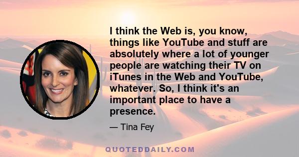 I think the Web is, you know, things like YouTube and stuff are absolutely where a lot of younger people are watching their TV on iTunes in the Web and YouTube, whatever. So, I think it's an important place to have a