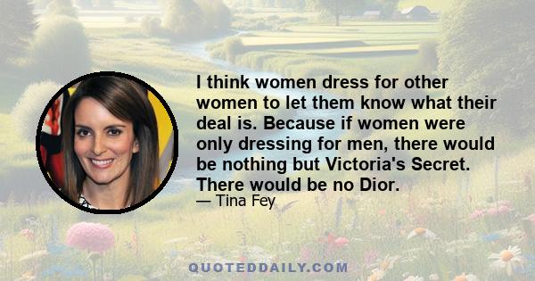 I think women dress for other women to let them know what their deal is. Because if women were only dressing for men, there would be nothing but Victoria's Secret. There would be no Dior.