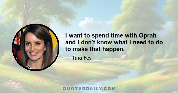 I want to spend time with Oprah and I don't know what I need to do to make that happen.