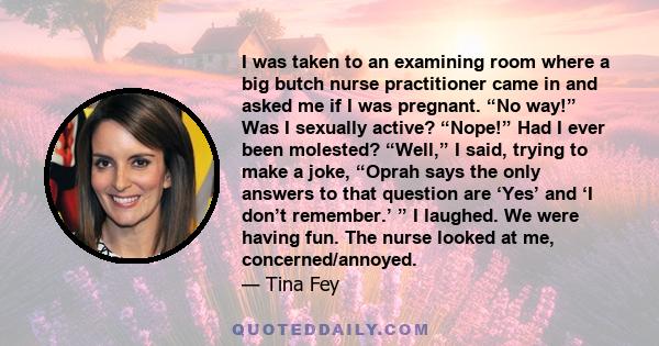 I was taken to an examining room where a big butch nurse practitioner came in and asked me if I was pregnant. “No way!” Was I sexually active? “Nope!” Had I ever been molested? “Well,” I said, trying to make a joke,