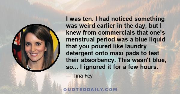 I was ten. I had noticed something was weird earlier in the day, but I knew from commercials that one's menstrual period was a blue liquid that you poured like laundry detergent onto maxi pads to test their absorbency.