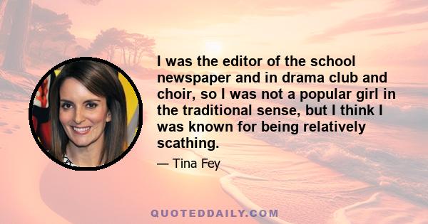 I was the editor of the school newspaper and in drama club and choir, so I was not a popular girl in the traditional sense, but I think I was known for being relatively scathing.