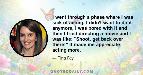 I went through a phase where I was sick of acting, I didn't want to do it anymore, I was bored with it and then I tried directing a movie and I was like: Shoot, get back over there! It made me appreciate acting more.