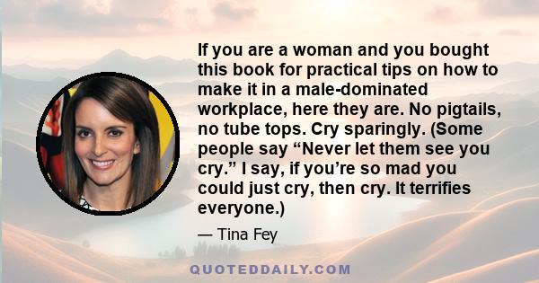 If you are a woman and you bought this book for practical tips on how to make it in a male-dominated workplace, here they are. No pigtails, no tube tops. Cry sparingly. (Some people say “Never let them see you cry.” I