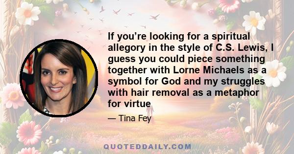 If you’re looking for a spiritual allegory in the style of C.S. Lewis, I guess you could piece something together with Lorne Michaels as a symbol for God and my struggles with hair removal as a metaphor for virtue