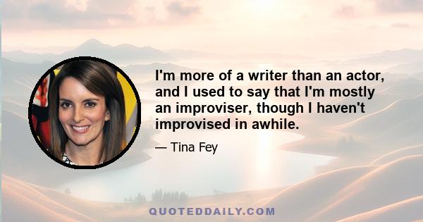 I'm more of a writer than an actor, and I used to say that I'm mostly an improviser, though I haven't improvised in awhile.